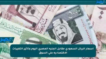 أسعار الريال السعودي مقابل الجنيه المصري اليوم وتأثير التغيرات الاقتصادية على السوق
